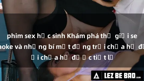 phim sex học sinh Khám phá thế giới sex quán karaoke và những bí mật động trời chưa hề được tiết lộ