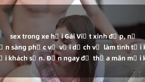 sex trong xe hơi Gái Việt xinh đẹp, nồng nàn tình cảm, sẵn sàng phục vụ với dịch vụ làm tình tại khách sạn. Đến ngay để thỏa mãn mọi khao khát của bạn!