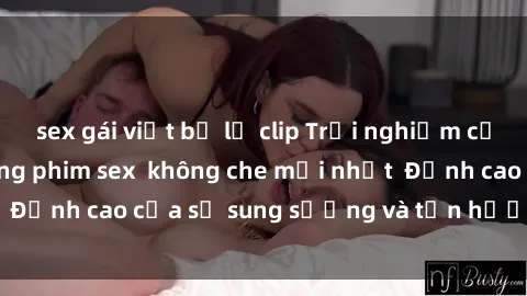 sex gái việt bị lộ clip Trải nghiệm cực kỳ nóng bỏng trong phim sex  không che mới nhất  Đỉnh cao của sự sung sướng và tận hưởng chân thật