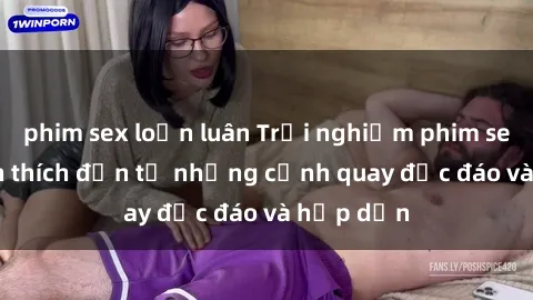 phim sex loạn luân Trải nghiệm phim sex : Sự kích thích đến từ những cảnh quay độc đáo và hấp dẫn