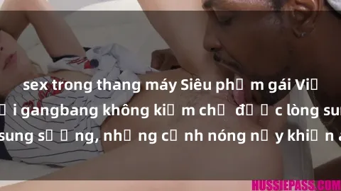 sex trong thang máy Siêu phẩm gái Việt tham gia trong buổi gangbang không kiềm chế được lòng sung sướng, những cảnh nóng nảy khiến ai cũng phải mãn nhãn