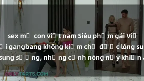 sex mẹ con việt nam Siêu phẩm gái Việt tham gia trong buổi gangbang không kiềm chế được lòng sung sướng, những cảnh nóng nảy khiến ai cũng phải mãn nhãn