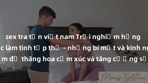 sex tra tấn việt nam Trải nghiệm hứng khởi cùng với việc làm tình tập thể - những bí mật và kinh nghiệm để thăng hoa cảm xúc và tăng cường sự gắn kết trong mối quan hệ