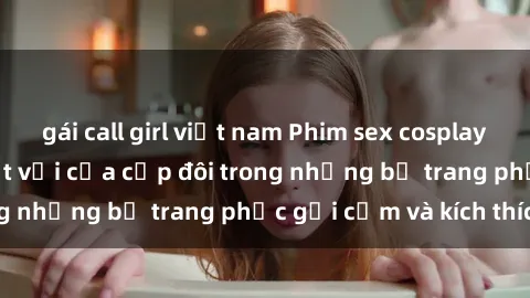 gái call girl việt nam Phim sex cosplay: Trải nghiệm tuyệt vời của cặp đôi trong những bộ trang phục gợi cảm và kích thích