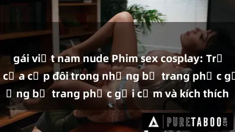 gái việt nam nude Phim sex cosplay: Trải nghiệm tuyệt vời của cặp đôi trong những bộ trang phục gợi cảm và kích thích