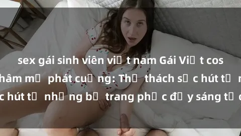 sex gái sinh viên việt nam Gái Việt cosplay sexy khiến fan hâm mộ phát cuồng: Thử thách sức hút từ những bộ trang phục đầy sáng tạo và quyến rũ!
