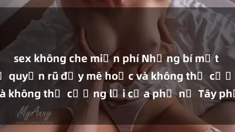 sex không che miễn phí Những bí mật về sex gái Tây: Sự quyến rũ đầy mê hoặc và không thể cưỡng lại của phụ nữ Tây phương