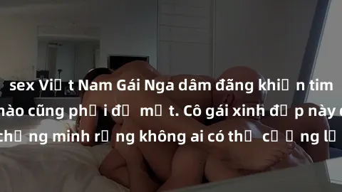 sex Việt Nam Gái Nga dâm đãng khiến tim bất cứ chàng trai nào cũng phải đỏ mặt. Cô gái xinh đẹp này đã chứng minh rằng không ai có thể cưỡng lại khi cô làm tình đắm say.