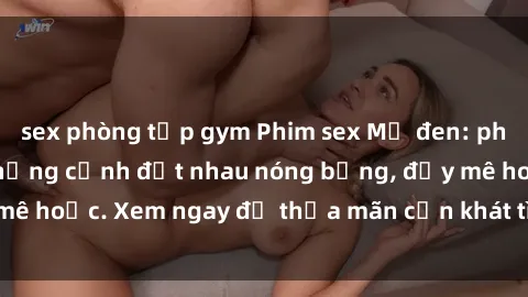 sex phòng tập gym Phim sex Mỹ đen: phút mãnh liệt với những cảnh địt nhau nóng bỏng, đầy mê hoặc. Xem ngay để thỏa mãn cơn khát tình dục của bạn!