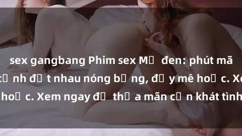 sex gangbang Phim sex Mỹ đen: phút mãnh liệt với những cảnh địt nhau nóng bỏng, đầy mê hoặc. Xem ngay để thỏa mãn cơn khát tình dục của bạn!