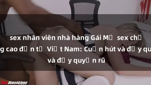 sex nhân viên nhà hàng Gái Mỹ sex chất lượng cao đến từ Việt Nam: Cuốn hút và đầy quyến rũ