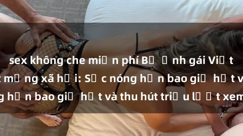 sex không che miễn phí Bộ ảnh gái Việt Nam nude gây sốt mạng xã hội: Sắc nóng hơn bao giờ hết và thu hút triệu lượt xem