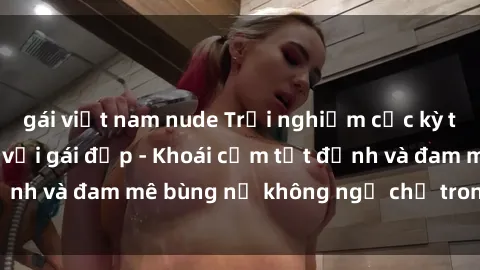 gái việt nam nude Trải nghiệm cực kỳ thú vị khi làm tình với gái đẹp - Khoái cảm tột đỉnh và đam mê bùng nổ không ngờ chỉ trong một đêm!