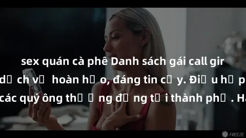 sex quán cà phê Danh sách gái call girl vip chất lượng, dịch vụ hoàn hảo, đáng tin cậy. Điều hấp dẫn cho các quý ông thượng đẳng tại thành phố. Hãy nhấc máy và đặt lịch ngay!