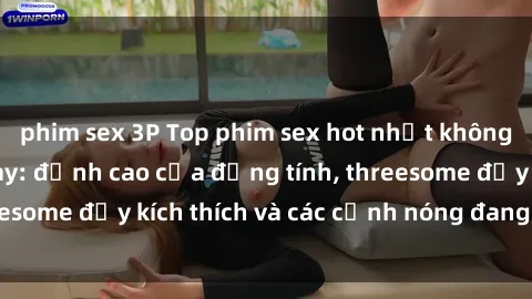 phim sex 3P Top phim sex hot nhất không thể bỏ lỡ năm nay: đỉnh cao của đồng tính, threesome đầy kích thích và các cảnh nóng đang gây sốt!