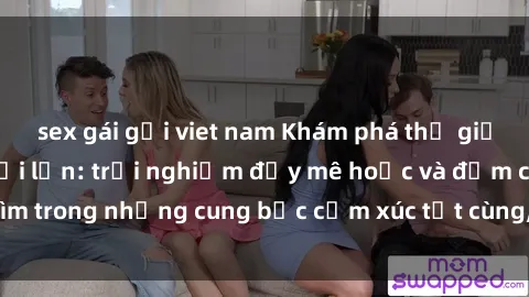 sex gái gọi viet nam Khám phá thế giới mới với sex người lớn: trải nghiệm đầy mê hoặc và đắm chìm trong những cung bậc cảm xúc tột cùng, hứng khởi và cuốn hút.