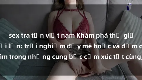 sex tra tấn việt nam Khám phá thế giới mới với sex người lớn: trải nghiệm đầy mê hoặc và đắm chìm trong những cung bậc cảm xúc tột cùng, hứng khởi và cuốn hút.