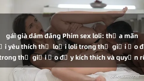 gái già dâm đãng Phim sex loli: thỏa mãn đam mê của người yêu thích thể loại loli trong thế giới ảo đầy kích thích và quyến rũ.