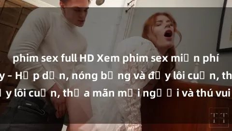 phim sex full HD Xem phim sex miễn phí online ngay tại đây – Hấp dẫn, nóng bỏng và đầy lôi cuốn, thỏa mãn mọi người và thú vui của bạn!