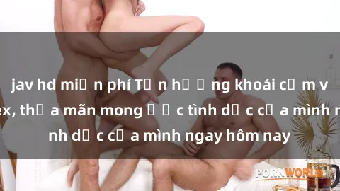 jav hd miễn phí Tận hưởng khoái cảm với gái xinh sex, thỏa mãn mong ước tình dục của mình ngay hôm nay