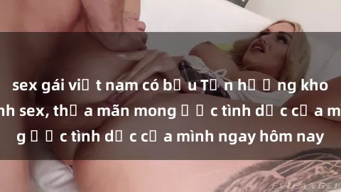 sex gái việt nam có bầu Tận hưởng khoái cảm với gái xinh sex, thỏa mãn mong ước tình dục của mình ngay hôm nay