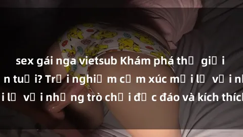 sex gái nga vietsub Khám phá thế giới sex trực tuyến: Hơn tuổi? Trải nghiệm cảm xúc mới lạ với những trò chơi độc đáo và kích thích người lớn