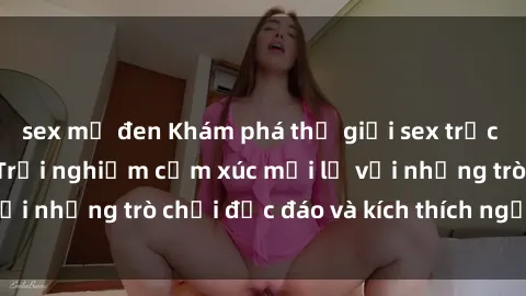 sex mỹ đen Khám phá thế giới sex trực tuyến: Hơn tuổi? Trải nghiệm cảm xúc mới lạ với những trò chơi độc đáo và kích thích người lớn