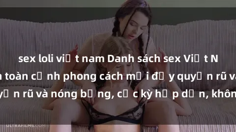 sex loli việt nam Danh sách sex Việt Nam không che - Ảnh toàn cảnh phong cách mới đầy quyến rũ và nóng bỏng, cực kỳ hấp dẫn, không thể bỏ qua!