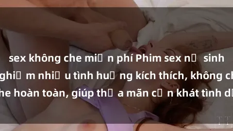 sex không che miễn phí Phim sex nữ sinh mới nhất: Trải nghiệm nhiều tình huống kích thích, không che hoàn toàn, giúp thỏa mãn cơn khát tình dục của các bạn trẻ