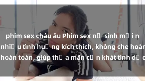 phim sex châu âu Phim sex nữ sinh mới nhất: Trải nghiệm nhiều tình huống kích thích, không che hoàn toàn, giúp thỏa mãn cơn khát tình dục của các bạn trẻ
