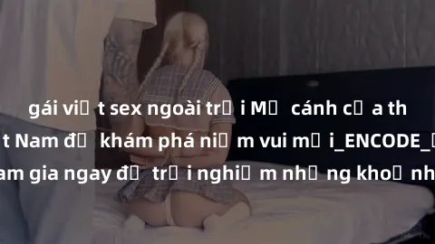 gái việt sex ngoài trời Mở cánh cửa thế giới sex MILF Việt Nam để khám phá niềm vui mới_ENCODE_. Hãy tham gia ngay để trải nghiệm những khoảnh khắc đầy kích thích và đam mê.