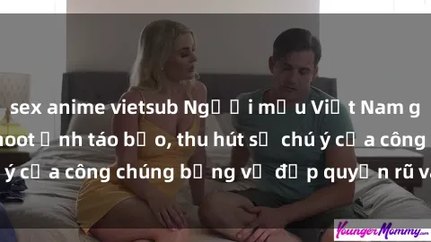sex anime vietsub Người mẫu Việt Nam gây sốt với loạt shoot ảnh táo bạo, thu hút sự chú ý của công chúng bằng vẻ đẹp quyến rũ và gợi cảm.
