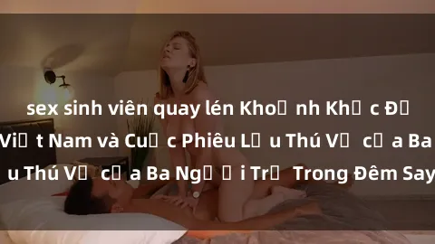 sex sinh viên quay lén Khoảnh Khắc Đầy Kịch Tính: Sex  Việt Nam và Cuộc Phiêu Lưu Thú Vị của Ba Người Trẻ Trong Đêm Say Đắm