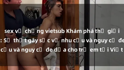 sex vợ chồng vietsub Khám phá thế giới sex loli Việt Nam: Sự thật gây sốc về nhu cầu và nguy cơ đe dọa cho trẻ em tại Việt Nam