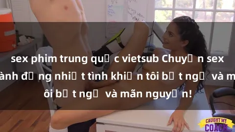 sex phim trung quốc vietsub Chuyện sex chị dâu: hành động nhiệt tình khiến tôi bất ngờ và mãn nguyện!