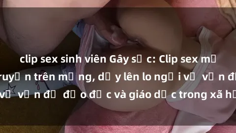 clip sex sinh viên Gây sốc: Clip sex mẹ con Việt Nam lan truyền trên mạng, dấy lên lo ngại về vấn đề đạo đức và giáo dục trong xã hội hiện nay.