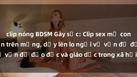clip nóng BDSM Gây sốc: Clip sex mẹ con Việt Nam lan truyền trên mạng, dấy lên lo ngại về vấn đề đạo đức và giáo dục trong xã hội hiện nay.