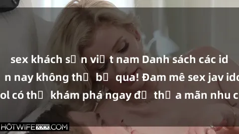 sex khách sạn việt nam Danh sách các idol JAV hot nhất hiện nay không thể bỏ qua! Đam mê sex jav idol có thể khám phá ngay để thỏa mãn nhu cầu giải trí của mình!