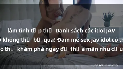 làm tình tập thể Danh sách các idol JAV hot nhất hiện nay không thể bỏ qua! Đam mê sex jav idol có thể khám phá ngay để thỏa mãn nhu cầu giải trí của mình!