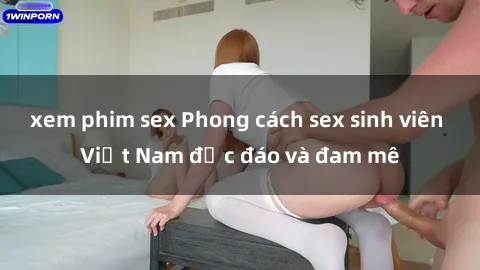 xem phim sex Phong cách sex sinh viên Việt Nam độc đáo và đam mê