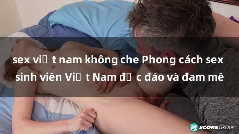 sex việt nam không che Phong cách sex sinh viên Việt Nam độc đáo và đam mê